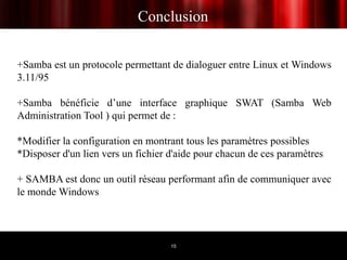 Conclusion


+Samba est un protocole permettant de dialoguer entre Linux et Windows
3.11/95

+Samba bénéficie d’une interface graphique SWAT (Samba Web
Administration Tool ) qui permet de :

*Modifier la configuration en montrant tous les paramètres possibles
*Disposer d'un lien vers un fichier d'aide pour chacun de ces paramètres

+ SAMBA est donc un outil réseau performant afin de communiquer avec
le monde Windows



                                    15
 