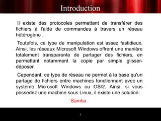 Introduction
 Il existe des protocoles permettant de transférer des
fichiers à l'aide de commandes à travers un réseau
hétérogène .
 Toutefois, ce type de manipulation est assez fastidieux.
Ainsi, les réseaux Microsoft Windows offrent une manière
totalement transparente de partager des fichiers, en
permettant notamment la copie par simple glisser-
déposer.
 Cependant, ce type de réseau ne permet à la base qu'un
partage de fichiers entre machines fonctionnant avec un
système Microsoft Windows ou OS/2. Ainsi, si vous
possédez une machine sous Linux, il existe une solution:
                        Samba

                            3
 