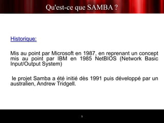 Qu'est-ce que SAMBA ?



Historique:

Mis au point par Microsoft en 1987, en reprenant un concept
mis au point par IBM en 1985 NetBIOS (Network Basic
Input/Output System)

 le projet Samba a été initié dès 1991 puis développé par un
australien, Andrew Tridgell.




                            5
 