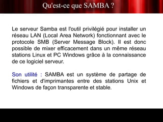 Qu'est-ce que SAMBA ?


Le serveur Samba est l'outil privilégié pour installer un
réseau LAN (Local Area Network) fonctionnant avec le
protocole SMB (Server Message Block). Il est donc
possible de mixer efficacement dans un même réseau
stations Linux et PC Windows grâce à la connaissance
de ce logiciel serveur.

Son utilité : SAMBA est un système de partage de
fichiers et d'imprimantes entre des stations Unix et
Windows de façon transparente et stable.
 