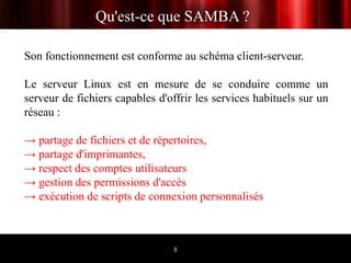 Qu'est-ce que SAMBA ?

Son fonctionnement est conforme au schéma client-serveur.

Le serveur Linux est en mesure de se conduire comme un
serveur de fichiers capables d'offrir les services habituels sur un
réseau :

→ partage de fichiers et de répertoires,
→ partage d'imprimantes,
→ respect des comptes utilisateurs
→ gestion des permissions d'accès
→ exécution de scripts de connexion personnalisés



                                5
 