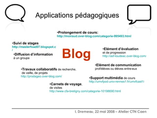 Applications pédagogiques   Blog Prolongement de cours:  http:// moiraud.over-blog.com /categorie-995493.html Support   multimédia  de cours http://umvfpod.univ-rennes1.fr/umvfcast1 / Diffusion   d’information   à un groupe Suivi de stages http://masterfoad07.blogspot.com / Carnets   de   voyage ,  de visites http://www.cfa-bretigny.com/categorie-10198690.html Travaux   collaboratifs  de recherche,  de veille, de projets http:// prodageo.over-blog.com / Elément   d’évaluation   et de progression http://asf-loudeac.over-blog.com / Elément   de   communication   prof/élèves ou élèves entre-eux 