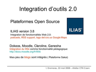 Integration d’outils 2.0 Plateformes Open Source ILIAS version 3.8 Integration de fonctionnalités Web 2.0:   podcasts, RSS support, tags del.icio.us Google   Maps   Dokeos, Moodle, Claroline, Ganesha  Intégration du Wiki  comme fonctionnalité pédagogique: http://docs.moodle.org/fr/Wiki Mais  peu de  blogs  sont intégrés  ( Plateforme Sakai) 