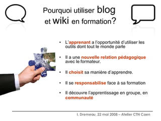 Pourquoi utiliser   blog   et  wiki   en formation ? L’ apprenant  a l’opportunité d’utiliser les outils dont tout le monde parle Il a une  nouvelle relation pédagogique  avec le   formateur. Il  choisit  sa manière d’apprendre. Il se  responsabilise  face à sa formation Il découvre l’apprentissage en groupe, en  communauté   