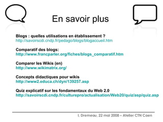 En savoir plus    Blogs : quelles utilisations en établissement ?  http://savoirscdi.cndp.fr/pedago/blogs/blogaccueil.htm Comparatif des blogs: http://www.francparler.org/fiches/blogs_comparatif.htm Comparer les Wikis (en) http://www.wikimatrix.org/ Concepts didactiques pour wikis http://www2.educa.ch/dyn/139257.asp Quiz explicatif sur les fondamentaux du Web 2.0 http://savoirscdi.cndp.fr/culturepro/actualisation/Web20/quiz/asp/quiz.asp 