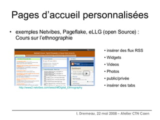 Pages d’accueil personnalisées exemples Netvibes, Pageflake, eLLG (open Source) : Cours sur l’ethnographie http://www2.netvibes.com/wesch#Digital_Ethnography insérer des flux RSS Widgets Videos Photos public/privée insérer des tabs 