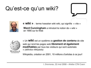 Qu’est-ce qu’un wiki? Ward Cunningham  a introduit la notion de « wiki » en 1995 sur le Web  « wiki »  :  terme hawaiien wiki wiki, qui signifie  « vite » « Un   wiki   est un système  de  gestion de contenu  de site web qui rend les pages web  librement et également   modifiables  par tous les visiteurs qui sont autorisés »  (définition Wikipédia) Wikipédia, création en 2001, 10 millions d’articles à ce jour! 