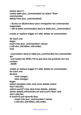 Langage PL/SQL



where nbc=-1;
create table jour_commandes2 as select *from
commandes;
delete from jour_commandes2;

-- Ecrire un déclencheur pour enregistrer les commandes
supprimés
-- (de la table commandes) dans la table jour_commandes1

create or replace trigger tr1 after delete on commandes

for each row
begin
insert into jour_commandes1 values
(:old.nbc,:old.datec,:old.code);
end;

--Journaliser dans la table jou_commandes les commandes
qui
--ont toutes les QTEL<>0 et que tous les produits ont une
couleur
--NOIR

create or replace trigger tr1 after delete on commandes
for each row
declare
      vmin integer;
      nbre intreger;
begin
select min(qteL) into vmin from details where
nbc=:old.nbc;
select count(*) into nbre from details, articles
where details.ref=articles.ref and coul<>'Noir' and
nbc=:old.nbc;
if (vmin>0 and nbre=0) then
      insert into jour_commandes1 values
      (:old.nbc,:old.datec,:old.code);


                      abdellah_madani@yahoo.fr            5
 
