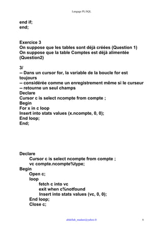Langage PL/SQL



end if;
end;


Exercice 3
On suppose que les tables sont déjà créées (Question 1)
On suppose que la table Comptes est déjà alimentée
(Question2)

3/
-- Dans un cursor for, la variable de la boucle for est
toujours
-- considérée comme un enregistrement même si le curseur
-- retourne un seul champs
Declare
Cursor c is select ncompte from compte ;
Begin
For x in c loop
Insert into stats values (x.ncompte, 0, 0);
End loop;
End;




Declare
    Cursor c is select ncompte from compte ;
    vc compte.ncompte%type;
Begin
    Open c;
    loop
         fetch c into vc
         exit when c%notfound
         Insert into stats values (vc, 0, 0);
    End loop;
    Close c;


                     abdellah_madani@yahoo.fr             6
 