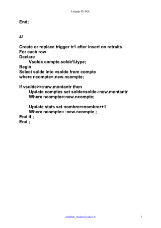 Langage PL/SQL



End;


4/

Create or replace trigger tr1 after insert on retraits
For each row
Declare
     Vsolde compte.solde%type;
Begin
Select solde into vsolde from compte
where ncompte=:new.ncompte;

If vsolde>=:new.montantr then
     Update comptes set solde=solde-:new.montantr
     Where ncompte=:new.ncompte;

    Update stats set nombrer=nombrer+1
    Where ncompte= :new.ncompte ;
End if ;
End ;




                        abdellah_madani@yahoo.fr         7
 