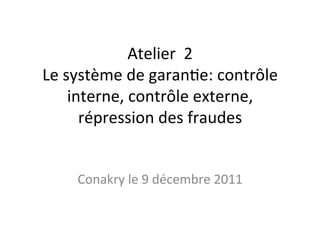 Atelier	
  	
  2	
  
Le	
  système	
  de	
  garan2e:	
  contrôle	
  
interne,	
  contrôle	
  externe,	
  
répression	
  des	
  fraudes	
  
Conakry	
  le	
  9	
  décembre	
  2011	
  
 
