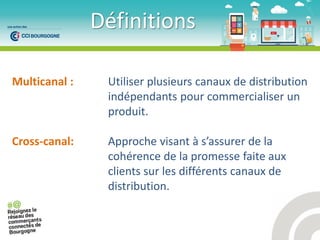 Définitions
Multicanal : Utiliser plusieurs canaux de distribution
indépendants pour commercialiser un
produit.
Cross-canal: App o he visa t à s’assu e de la
cohérence de la promesse faite aux
clients sur les différents canaux de
distribution.
 