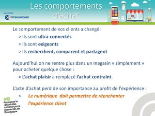 Le comportement de vos clients a changé:
> Ils sont ultra-connectés
> Ils sont exigeants
> Ils recherchent, comparent et partagent
Aujou d’hui o e e t e plus da s u agasi « simplement »
pour acheter quelque chose :
> L’a hat plaisi a remplacé l’a hat o t ai t.
L’a te d’a hat perd de son importance au profit de l'expérience :
> Le numérique doit permettre de réenchanter
l’expérience client
Les comportements
d’achat
 