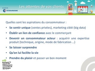 Quelles sont les aspirations du consommateur :
• Se sentir unique (ventes privées), marketing ciblé (big data)
• Établir un lien de confiance avec le commerçant
• Devenir un consommateur acteur : acquérir une expertise
produit (technique, origine, mode de fabrication …)
• Se laisser surprendre
• Qu’o lui facilite la vie
• Prendre du plaisir et passer un bon moment
Les attentes de vos clients
 