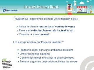 Travailler sur l’expérience client de votre magasin c’est :
> Inciter le client à rentrer dans le point de vente
> Favoriser le déclenchement de l’acte d’achat
> L’amener à vouloir revenir
Les axes principaux sur lesquels travailler ?
> Plonger le client dans une ambiance exclusive
> Limiter les temps d’attente
> Combler les temps morts par le divertissement
> Etendre la gamme de produits et limiter les stocks
L’e p ie e lie t
 