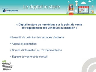 Le digital in store
« Digital in store ou numérique sur le point de vente
de l’équipement des vendeurs au mobilier. »
Nécessité de délimiter des espaces distincts :
> Accueil et orientation
> Bornes d’information ou d’expérimentation
> Espace de vente et de conseil
 