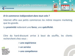 Et le commerce indépendant dans tout cela ?
Internet offre aux petits commerces les même moyens marketing
que les grands.
La proximité redevient une force, une spécificité.
L’ e du hard-discount arrive à bout de souffle, les clients
recherchent chez vous :
> une expérience
> un service
> une compétence
Les petits commerces
 