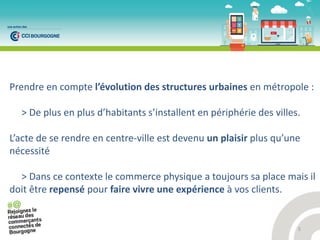 5
Prendre en compte l’ volutio des st u tu es u ai es en métropole :
> De plus e plus d’ha ita ts s’i stalle t e p iph ie des villes.
L’a te de se e d e e e t e-ville est devenu un plaisir plus u’u e
nécessité
> Dans ce contexte le commerce physique a toujours sa place mais il
doit être repensé pour faire vivre une expérience à vos clients.
 