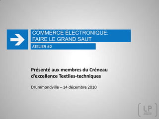 COMMERCE ÉLECTRONIQUE: FAIRE LE GRAND SAUT  ATELIER #2 Présenté aux membres du Créneau d’excellence Textiles-techniques Drummondville – 14 décembre 2010 