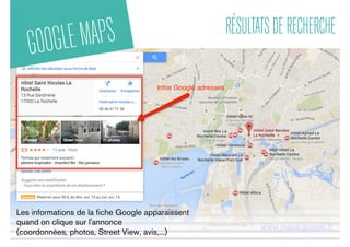 GOOGLEMAPS RÉSULTATSDERECHERCHE
www.maps.google.fr
Les informations de la ﬁche Google apparaissent
quand on clique sur l'annonce
(coordonnées, photos, Street View, avis,...)
 