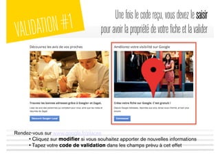 Unefoislecodereçu,vousdevezlesaisir
pouravoirlapropriétédevotreficheetlavalider
Rendez-vous sur www.google.fr/places
• Cliquez sur modiﬁer si vous souhaitez apporter de nouvelles informations
• Tapez votre code de validation dans les champs prévu à cet effet
VALIDATION#1
 