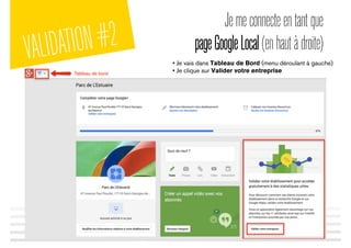 Jemeconnecteentantque
pageGoogleLocal(enhautàdroite)
• Je vais dans Tableau de Bord (menu déroulant à gauche)
• Je clique sur Valider votre entreprise
VALIDATION#2
 