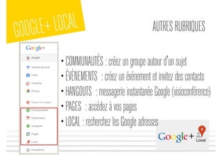 GOOGLE+LOCAL AUTRESRUBRIQUES
•COMMUNAUTÉS:créezungroupeautourd'unsujet
•ÉVÈNEMENTS :créezunévénementetinvitezdescontacts
•HANGOUTS :messagerieinstantanéeGoogle(visioconférence)
•PAGES :accédezàvospages
•LOCAL:recherchezlesGoogleadresses
 