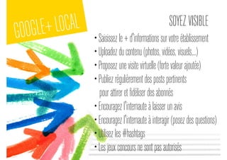 GOOGLE+LOCAL SOYEZVISIBLE
•Saisissezle+d'informationssurvotreétablissement
•Uploadezducontenu(photos,vidéos,visuels,...)
•Proposezunevisitevirtuelle(fortevaleurajoutée)
•Publiezrégulièrementdespostspertinents
pourattireretfidéliserdesabonnés
•Encouragezl'internauteàlaisserunavis
•Encouragezl'internauteàinteragir(posezdesquestions)
•Utilisezles#hashtags
•Lesjeuxconcoursnesontpasautorisés
 