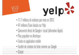YELP
•11,7millionsdevisiteursparmoisen2013
•47millionsd'avislaisséssurYelp
•ConcurrentdirectdeGoogle+Local(alternativeApple)
•PluspopulaireenAmérique
•Existeenapplicationmobile
•FacilitédecréationdefichecommesurGoogle
•Gratuit
 