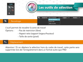 Les outils de sélection
L’outil permet de recadrer la zone de travail
Options : - Pas de restriction (libre)
- Aspect ratio (rapport largeur/hauteur)
- Taille de sortie (pixel)
Recadrage
Déplacement
Attention ! Si on déplace la sélection hors du cadre de travail, cette partie sera
supprimée lors de l’enregistrement dans un format autre que PXD
 