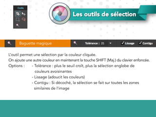 Les outils de sélection
L’outil permet une sélection par la couleur cliquée.
On ajoute une autre couleur en maintenant la touche SHIFT (Maj.) du clavier enfoncée.
Options : - Tolérance : plus le seuil croît, plus la sélection englobe de
couleurs avoisinantes
- Lissage (adoucit les couleurs)
- Contigu : Si décoché, la sélection se fait sur toutes les zones
similaires de l’image
Baguette magique
 