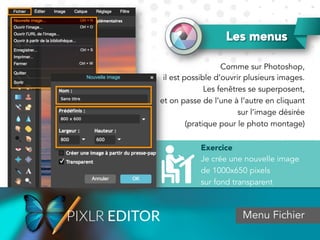 Les menus
Comme sur Photoshop,
il est possible d’ouvrir plusieurs images.
Les fenêtres se superposent,
et on passe de l’une à l’autre en cliquant
sur l’image désirée
(pratique pour le photo montage)
Menu Fichier
Exercice
Je crée une nouvelle image
de 1000x650 pixels
sur fond transparent
 