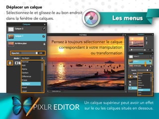Les menus
Un calque supérieur peut avoir un effet
sur le ou les calques situés en dessous.
Déplacer un calque
Sélectionnez-le et glissez-le au bon endroit
dans la fenêtre de calques.
Pensez à toujours sélectionner le calque
correspondant à votre manipulation
ou transformation
 