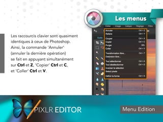Menu Edition
Les menus
Les raccourcis clavier sont quasiment
identiques à ceux de Photoshop.
Ainsi, la commande ‘Annuler’
(annuler la dernière opération)
se fait en appuyant simultanément
sur Ctrl et Z, ‘Copier’ Ctrl et C,
et ‘Coller’ Ctrl et V.
 