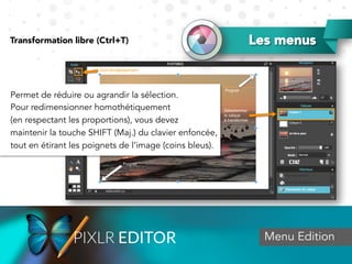 Menu Edition
Permet de réduire ou agrandir la sélection.
Pour redimensionner homothétiquement
(en respectant les proportions), vous devez
maintenir la touche SHIFT (Maj.) du clavier enfoncée,
tout en étirant les poignets de l’image (coins bleus).
Transformation libre (Ctrl+T) Les menus
 
