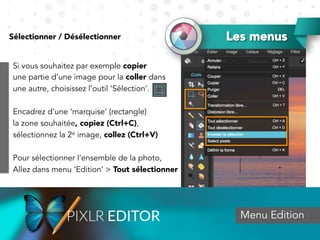 Les menusSélectionner / Désélectionner
Menu Edition
Si vous souhaitez par exemple copier
une partie d’une image pour la coller dans
une autre, choisissez l’outil ‘Sélection’.
Encadrez d’une ‘marquise’ (rectangle)
la zone souhaitée, copiez (Ctrl+C),
sélectionnez la 2e image, collez (Ctrl+V)
Pour sélectionner l’ensemble de la photo,
Allez dans menu ‘Edition’ > Tout sélectionner
 