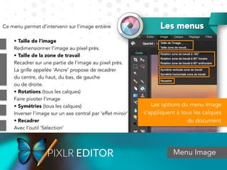 Les menus
Menu Image
Ce menu permet d’intervenir sur l’image entière
• Taille de l’image
Redimensionner l’image au pixel près.
• Taille de la zone de travail
Recadrer sur une partie de l’image au pixel près.
La grille appelée ‘Ancre’ propose de recadrer
du centre, du haut, du bas, de gauche
ou de droite.
• Rotations (tous les calques)
Faire pivoter l’image
• Symétries (tous les calques)
Inverser l’image sur un axe central par ‘effet miroir’
• Recadrer
Avec l’outil ‘Sélection’
Les options du menu Image
s’appliquent à tous les calques
du document
 