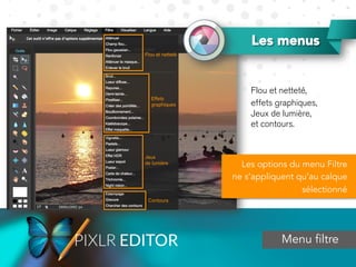 Les menus
Menu filtre
Flou et netteté,
effets graphiques,
Jeux de lumière,
et contours.
Les options du menu Filtre
ne s’appliquent qu’au calque
sélectionné
 