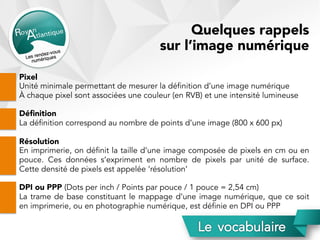 Quelques rappels
sur l’image numérique
Pixel
Unité minimale permettant de mesurer la définition d’une image numérique
À chaque pixel sont associées une couleur (en RVB) et une intensité lumineuse
Déﬁnition
La définition correspond au nombre de points d’une image (800 x 600 px)
Résolution
En imprimerie, on définit la taille d’une image composée de pixels en cm ou en
pouce. Ces données s’expriment en nombre de pixels par unité de surface.
Cette densité de pixels est appelée ‘résolution’
DPI ou PPP (Dots per inch / Points par pouce / 1 pouce = 2,54 cm)
La trame de base constituant le mappage d’une image numérique, que ce soit
en imprimerie, ou en photographie numérique, est définie en DPI ou PPP
 