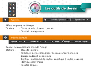 Les outils de dessin
Efface les pixels de l’image
Options : - Correcteur de pinceau : pointes
- Opacité : transparence
Gomme
Pot de peinture
Permet de coloriser une zone de l’image
Options : - Opacité : densité
- Tolérance: permet d’englober des couleurs avoisinantes
- Lissage : adoucit les contours
- Contigu : si décoché, la couleur s’applique à toutes les zones
identiques de l’image
- Tous les calques
 