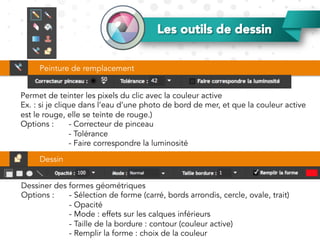 Les outils de dessin
Permet de teinter les pixels du clic avec la couleur active
Ex. : si je clique dans l’eau d’une photo de bord de mer, et que la couleur active
est le rouge, elle se teinte de rouge.)
Options : - Correcteur de pinceau
- Tolérance
- Faire correspondre la luminosité
Peinture de remplacement
Dessin
Dessiner des formes géométriques
Options : - Sélection de forme (carré, bords arrondis, cercle, ovale, trait)
- Opacité
- Mode : effets sur les calques inférieurs
- Taille de la bordure : contour (couleur active)
- Remplir la forme : choix de la couleur
 