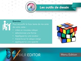 Exercice
Pour accueillir le futur texte de ma carte
de votre visite :
•  créez un nouveau calque
•  sélectionnez une forme
•  Appliquez-lui une couleur
•  tracez-la sur le calque vierge
•  appliquez-lui une opacité
Menu Edition
Les outils de dessin
 