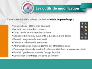 Cette 3e section de la palette contient les outils de peauﬁnage :
• Goutte d’eau : atténue les contours
• Netteté : accentue les contours
• Doigt : étale et mélange les couleurs
• Éponge : diminue ou augmente la brillance d’une teinte
• Densité : augmente la luminosité
• Densité + : diminue la luminosité
• Atténuation yeux rouges : gomme cet effet disgracieux
• Gommage défauts (sparadrap) : efface et distribue de nouveaux pixels
• Fluidité : gonfle une zone de l’image (bombé)
• Contraction : contracte une zone de l’image
Les outils de modiﬁcation
 