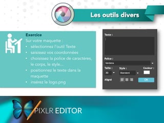 Exercice
Sur votre maquette :
•  sélectionnez l’outil Texte
•  saisissez vos coordonnées
•  choisissez la police de caractères,
le corps, le style...
•  positionnez le texte dans la
maquette
•  insérez le logo.png
Les outils divers
 