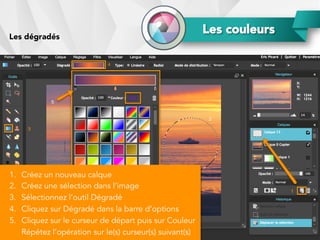 Les couleursLes dégradés
1.  Créez un nouveau calque
2.  Créez une sélection dans l’image
3.  Sélectionnez l’outil Dégradé
4.  Cliquez sur Dégradé dans la barre d’options
5.  Cliquez sur le curseur de départ puis sur Couleur
Répétez l’opération sur le(s) curseur(s) suivant(s)
 