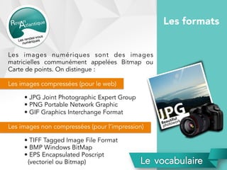 Les images numériques sont des images
matricielles communément appelées Bitmap ou
Carte de points. On distingue :
Les images compressées (pour le web)
• JPG Joint Photographic Expert Group
• PNG Portable Network Graphic
• GIF Graphics Interchange Format
Les images non compressées (pour l’impression)
• TIFF Tagged Image File Format
• BMP Windows BitMap
• EPS Encapsulated Poscript
(vectoriel ou Bitmap)
Les formats
 