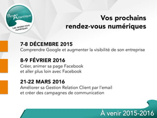 Vos prochains
rendez-vous numériques
7-8 DÉCEMBRE 2015
Comprendre Google et augmenter la visibilité de son entreprise
8-9 FÉVRIER 2016
Créer, animer sa page Facebook
et aller plus loin avec Facebook
21-22 MARS 2016
Améliorer sa Gestion Relation Client par l’email
et créer des campagnes de communication
 