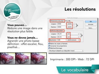 Vous pouvez…
Réduire une image dans une
résolution plus faible
Vous ne devez jamais…
Agrandir une photo basse
définition : effet escalier, flou,
pixellisé…
Imprimerie : 300 DPI - Web : 72 DPI
Les résolutions
 