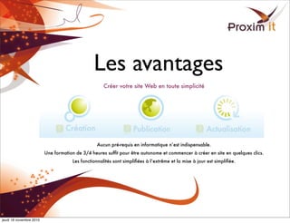 Les avantages
Créer votre site Web en toute simplicité
Aucun pré-requis en informatique n’est indispensable.
Une formation de 3/4 heures sufﬁt pour être autonome et commencer à créer en site en quelques clics.
Les fonctionnalités sont simpliﬁées à l’extrême et la mise à jour est simpliﬁée.
jeudi 18 novembre 2010
 