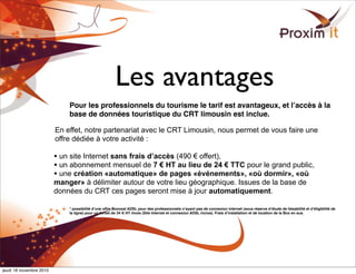 Les avantages
Pour les professionnels du tourisme le tarif est avantageux, et lʼaccès à la
base de données touristique du CRT limousin est inclue.
En effet, notre partenariat avec le CRT Limousin, nous permet de vous faire une
offre dédiée à votre activité :
• un site Internet sans frais d’accès (490 € offert),
• un abonnement mensuel de 7 € HT au lieu de 24 € TTC pour le grand public,
• une création «automatique» de pages «événements», «où dormir», «où
manger» à délimiter autour de votre lieu géographique. Issues de la base de
données du CRT ces pages seront mise à jour automatiquement.
* possibilité dʼune offre Boonzaï ADSL pour des professionnels nʼayant pas de connexion Internet (sous réserve dʼétude de faisabilité et dʼéligibilité de
la ligne) pour un forfait de 34 € HT /mois (Site Internet et connexion ADSL inclue). Frais dʼinstallation et de location de la Box en sus.
jeudi 18 novembre 2010
 